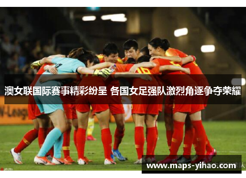 澳女联国际赛事精彩纷呈 各国女足强队激烈角逐争夺荣耀