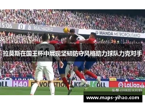 拉莫斯在国王杯中展现坚韧防守风格助力球队力克对手