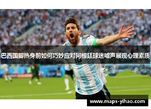 巴西国脚热身前如何巧妙应对阿根廷球迷嘘声展现心理素质