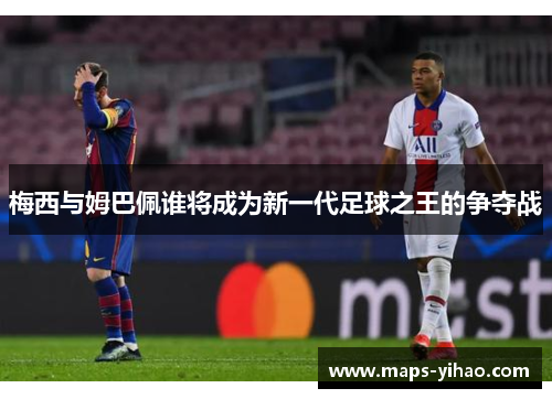 梅西与姆巴佩谁将成为新一代足球之王的争夺战 梅西与姆巴佩谁将成为新一代足球之王的争夺战