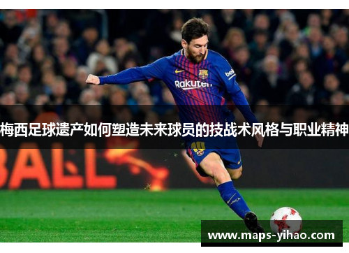 梅西足球遗产如何塑造未来球员的技战术风格与职业精神