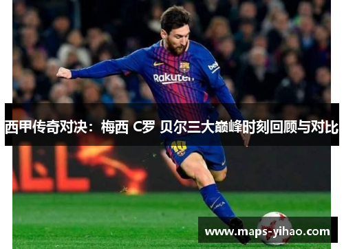 西甲传奇对决：梅西 C罗 贝尔三大巅峰时刻回顾与对比