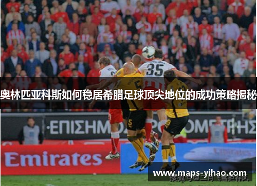 奥林匹亚科斯如何稳居希腊足球顶尖地位的成功策略揭秘