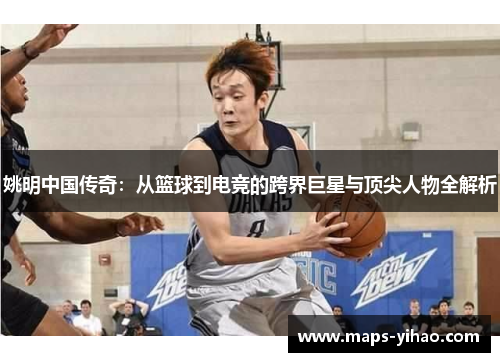 姚明中国传奇：从篮球到电竞的跨界巨星与顶尖人物全解析