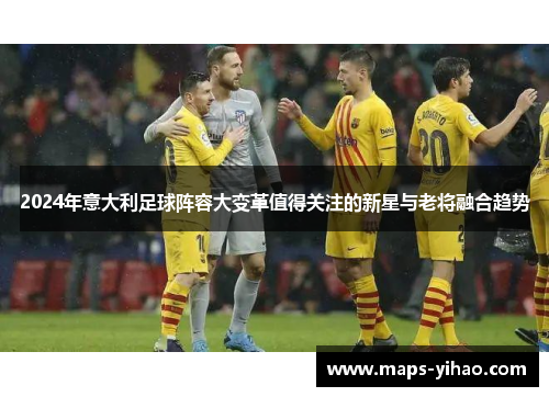 2024年意大利足球阵容大变革值得关注的新星与老将融合趋势