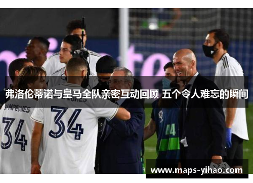 弗洛伦蒂诺与皇马全队亲密互动回顾 五个令人难忘的瞬间