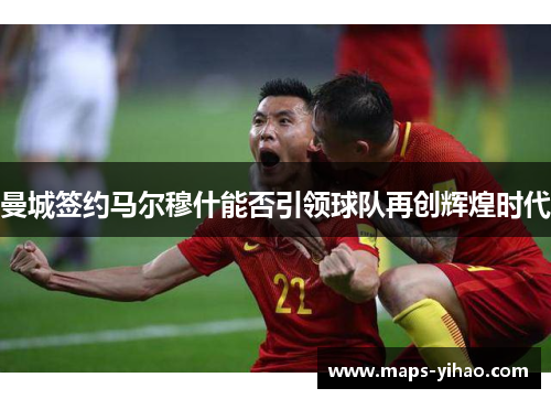 曼城签约马尔穆什能否引领球队再创辉煌时代