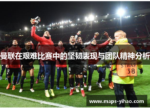 曼联在艰难比赛中的坚韧表现与团队精神分析