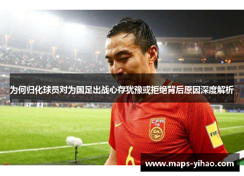 为何归化球员对为国足出战心存犹豫或拒绝背后原因深度解析