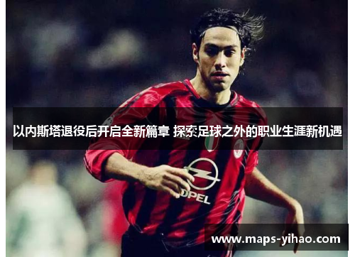以内斯塔退役后开启全新篇章 探索足球之外的职业生涯新机遇