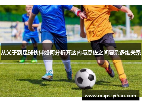 从父子到足球伙伴如何分析齐达内与恩佐之间复杂多维关系