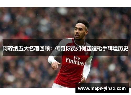 阿森纳五大名宿回顾:传奇球员如何塑造枪手辉煌历史 阿森纳五大名宿回顾:传奇球员如何塑造枪手辉煌历史