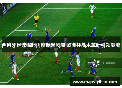 西班牙足球崛起再度掀起风潮 欧洲杯战术革新引领潮流