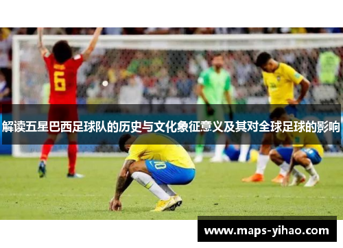解读五星巴西足球队的历史与文化象征意义及其对全球足球的影响