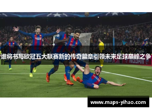 谁将书写欧冠五大联赛新的传奇篇章引领未来足球巅峰之争